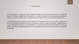 ENCGK - MOFB
 Immunisation
Tout d’abord, on observera que la banque désireuse de ne pas être exposée au risque de
taux doit réaliser l’égalité de la duration de ses actifs et passifs, c’est à dire une immunisation
totale, ce qui est un objectif peu conciliable avec les fonctions de l’intermédiation financière.
L'immunisation correspond à un ensemble de techniques mises en œuvre par un gérant ou
par une institution financière afin de se prémunir contre le risque de marché. L'immunisation
a pour objectif de structurer un portefeuille ou un bilan afin qu'il puisse reproduire un taux de
rendement cible, indépendamment de tout changement de prix des actifs ou des taux d'intérêt
du marché.
25
 