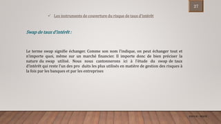 ENCGK - MOFB
 Les instruments de couverture du risque de taux d’intérêt
Swap de taux d’intérêt :
Le terme swap signifie échanger. Comme son nom l’indique, on peut échanger tout et
n’importe quoi, même sur un marché financier. Il importe donc de bien préciser la
nature du swap utilisé. Nous nous cantonnerons ici à l’étude du swap de taux
d’intérêt qui reste l’un des pro duits les plus utilisés en matière de gestion des risques à
la fois par les banques et par les entreprises
27
 