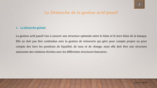 ENCGK - MOFB
1. La démarche globale
La gestion actif passif vise à assurer une structure optimale entre le bilan et le hors bilan de la banque.
Elle ne doit pas être confondue avec la gestion de trésorerie qui gère pour compte propre ou pour
compte des tiers les positions de liquidité, de taux et de change, mais elle doit être une structure
autonome des relations étroites avec les différentes structures bancaires .
La Démarche de la gestion actif-passif
4
 