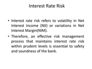 Interest Rate Risk
• Interest rate risk refers to volatility in Net
Interest Income (NII) or variations in Net
Interest Margin(NIM).
• Therefore, an effective risk management
process that maintains interest rate risk
within prudent levels is essential to safety
and soundness of the bank.

 