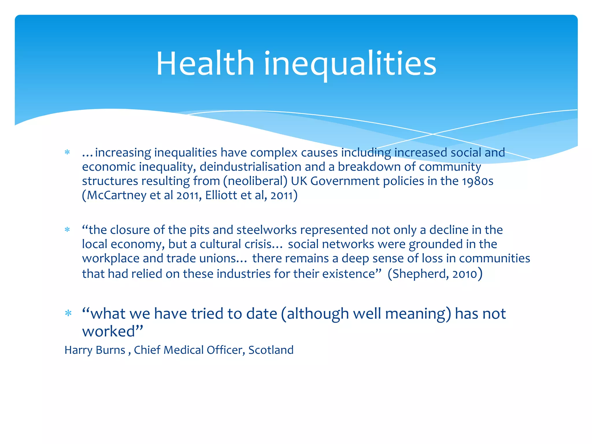 …increasing inequalities have complex causes including increased social and
economic inequality, deindustrialisation and a breakdown of community
structures resulting from (neoliberal) UK Government policies in the 1980s
(McCartney et al 2011, Elliott et al, 2011)
“the closure of the pits and steelworks represented not only a decline in the
local economy, but a cultural crisis… social networks were grounded in the
workplace and trade unions… there remains a deep sense of loss in communities
that had relied on these industries for their existence” (Shepherd, 2010)
“what we have tried to date (although well meaning) has not
worked”
Harry Burns , Chief Medical Officer, Scotland
Health inequalities
 