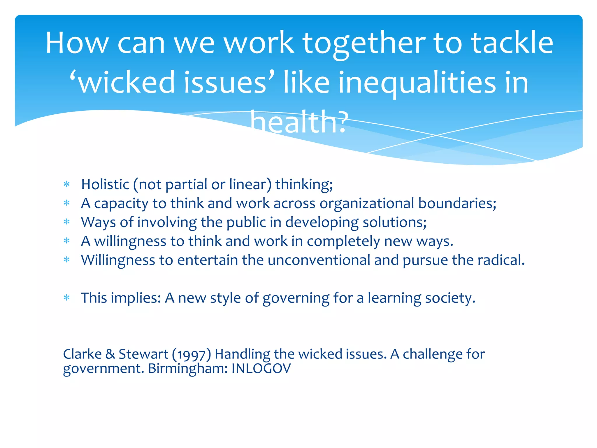 Holistic (not partial or linear) thinking;
A capacity to think and work across organizational boundaries;
Ways of involving the public in developing solutions;
A willingness to think and work in completely new ways.
Willingness to entertain the unconventional and pursue the radical.
This implies: A new style of governing for a learning society.
Clarke & Stewart (1997) Handling the wicked issues. A challenge for
government. Birmingham: INLOGOV
How can we work together to tackle
‘wicked issues’ like inequalities in
health?
 