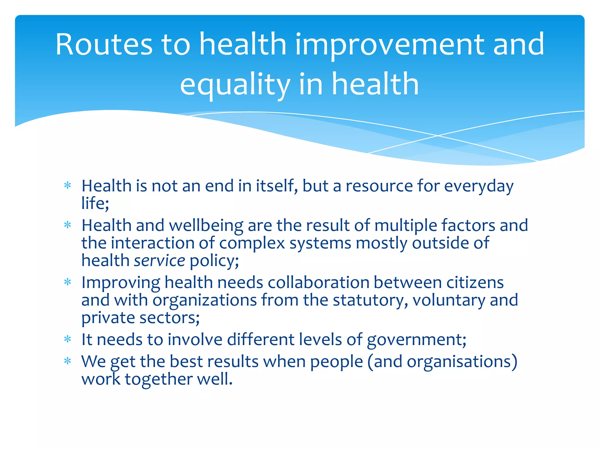 Health is not an end in itself, but a resource for everyday
life;
Health and wellbeing are the result of multiple factors and
the interaction of complex systems mostly outside of
health service policy;
Improving health needs collaboration between citizens
and with organizations from the statutory, voluntary and
private sectors;
It needs to involve different levels of government;
We get the best results when people (and organisations)
work together well.
Routes to health improvement and
equality in health
 