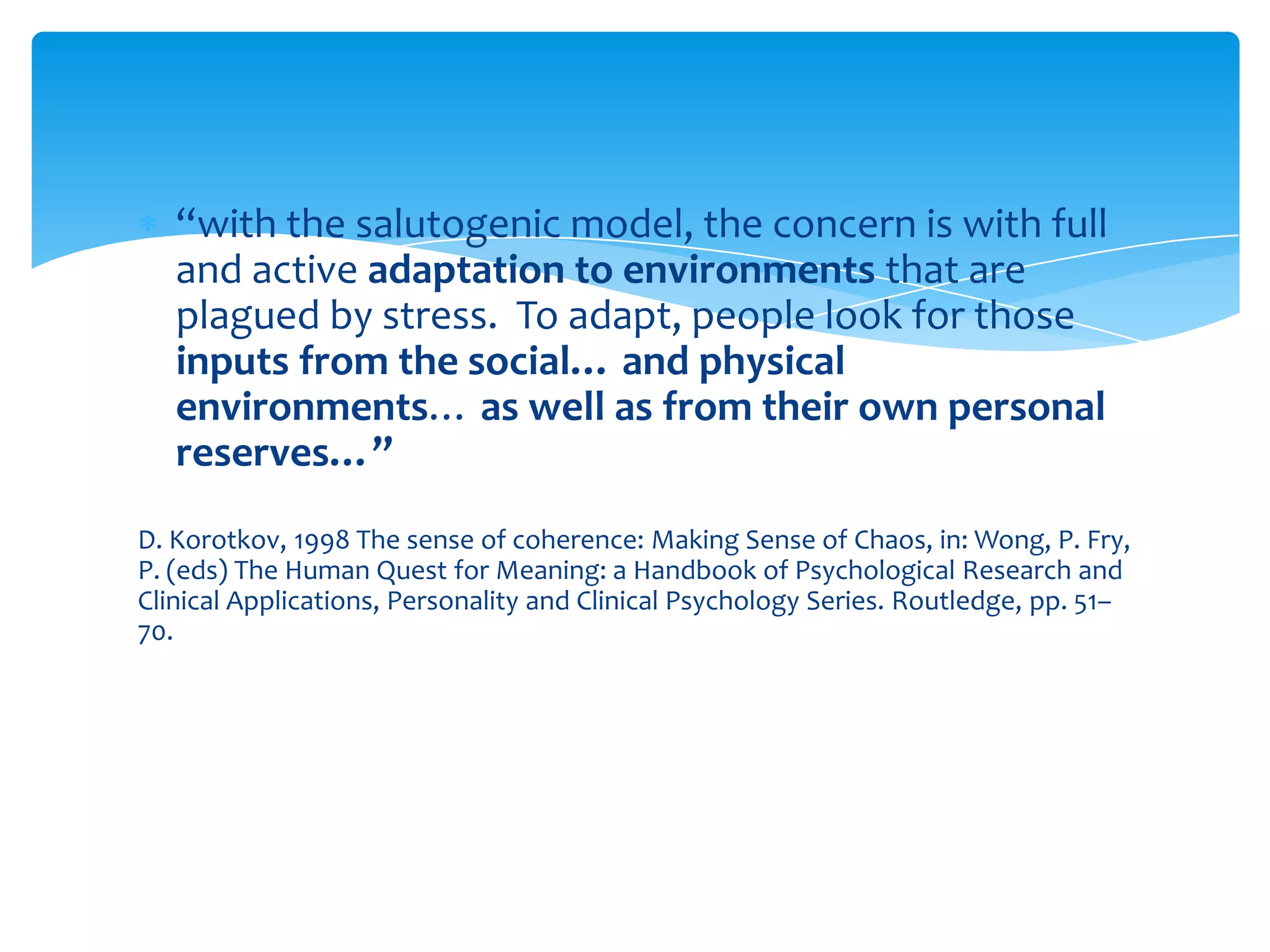 “with the salutogenic model, the concern is with full
and active adaptation to environments that are
plagued by stress. To adapt, people look for those
inputs from the social… and physical
environments… as well as from their own personal
reserves…”
D. Korotkov, 1998 The sense of coherence: Making Sense of Chaos, in: Wong, P. Fry,
P. (eds) The Human Quest for Meaning: a Handbook of Psychological Research and
Clinical Applications, Personality and Clinical Psychology Series. Routledge, pp. 51–
70.
 