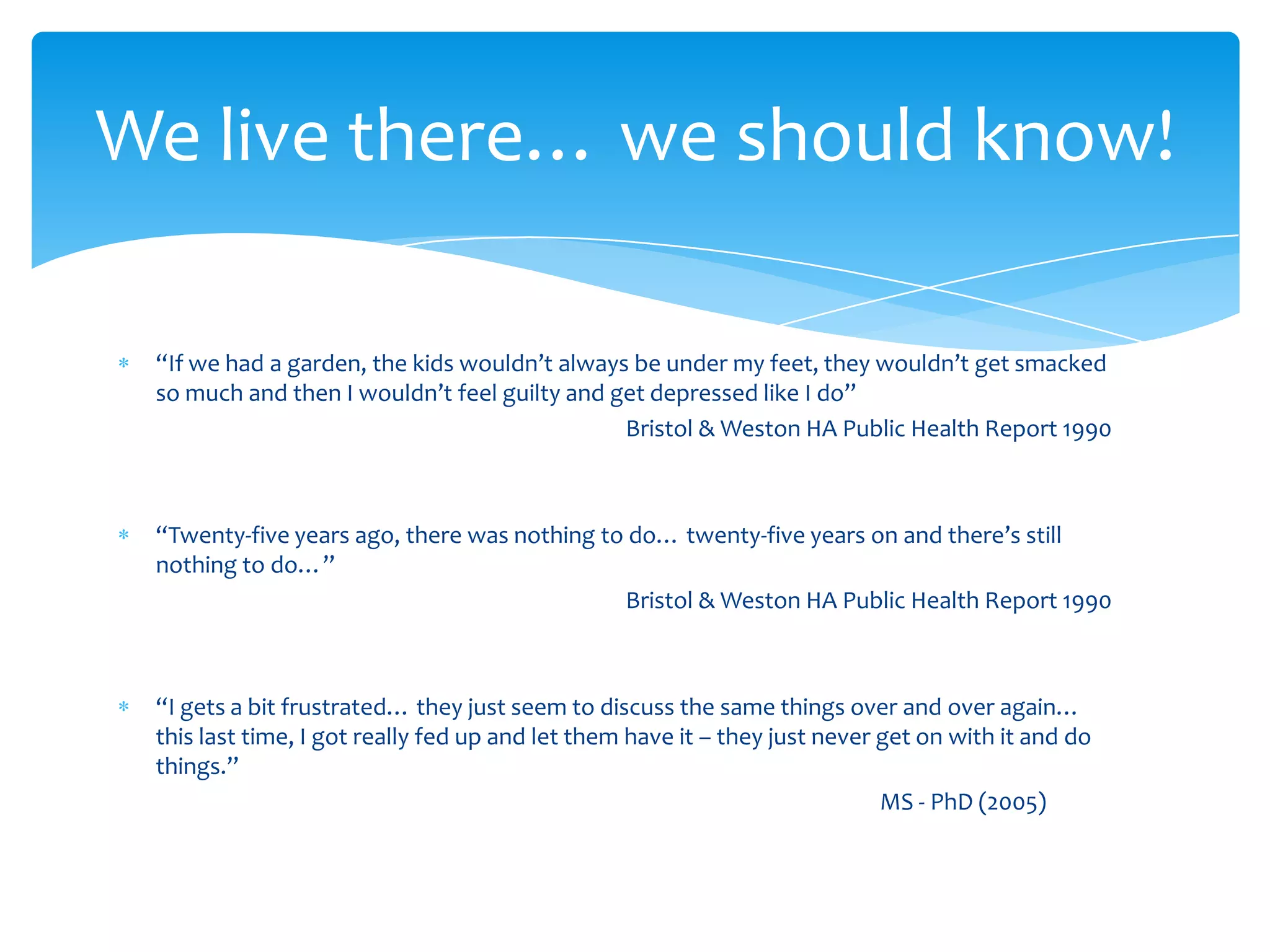 “If we had a garden, the kids wouldn’t always be under my feet, they wouldn’t get smacked
so much and then I wouldn’t feel guilty and get depressed like I do”
Bristol & Weston HA Public Health Report 1990
“Twenty-five years ago, there was nothing to do… twenty-five years on and there’s still
nothing to do…”
Bristol & Weston HA Public Health Report 1990
“I gets a bit frustrated… they just seem to discuss the same things over and over again…
this last time, I got really fed up and let them have it – they just never get on with it and do
things.”
MS - PhD (2005)
We live there… we should know!
 