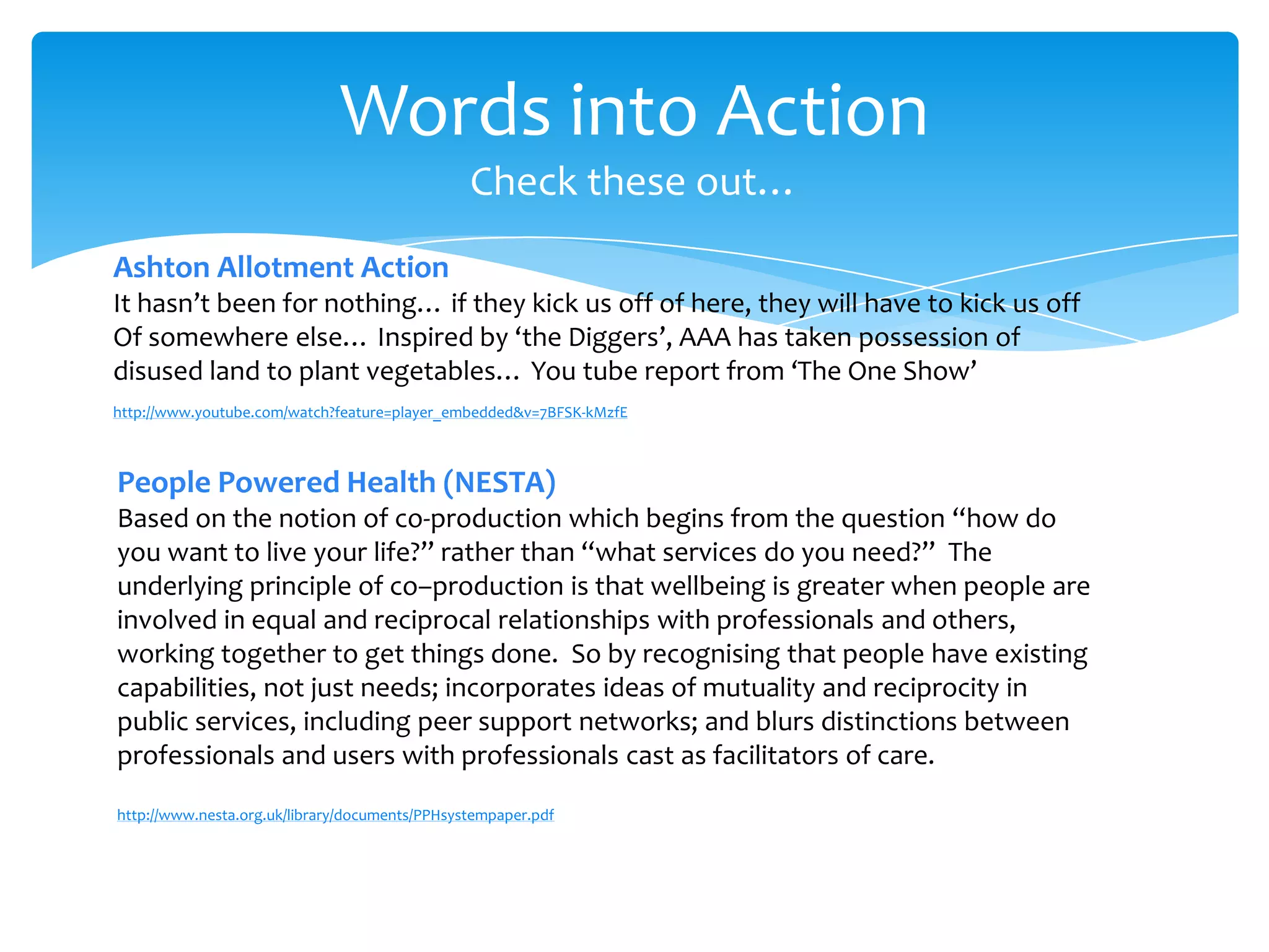 Words into Action
Check these out…
http://www.youtube.com/watch?feature=player_embedded&v=7BFSK-kMzfE
Ashton Allotment Action
It hasn’t been for nothing… if they kick us off of here, they will have to kick us off
Of somewhere else… Inspired by ‘the Diggers’, AAA has taken possession of
disused land to plant vegetables… You tube report from ‘The One Show’
People Powered Health (NESTA)
Based on the notion of co-production which begins from the question “how do
you want to live your life?” rather than “what services do you need?” The
underlying principle of co–production is that wellbeing is greater when people are
involved in equal and reciprocal relationships with professionals and others,
working together to get things done. So by recognising that people have existing
capabilities, not just needs; incorporates ideas of mutuality and reciprocity in
public services, including peer support networks; and blurs distinctions between
professionals and users with professionals cast as facilitators of care.
http://www.nesta.org.uk/library/documents/PPHsystempaper.pdf
 