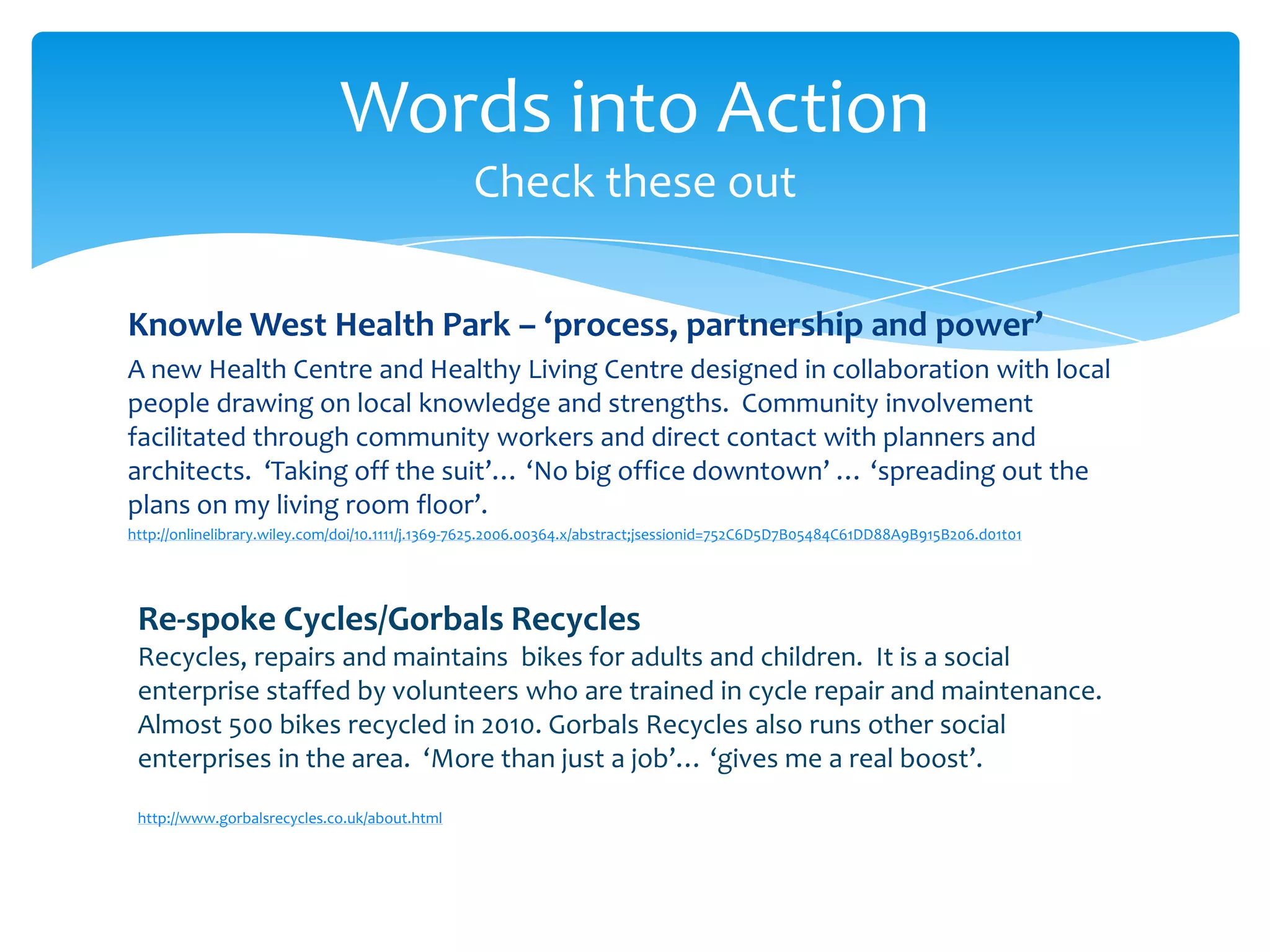 Knowle West Health Park – ‘process, partnership and power’
A new Health Centre and Healthy Living Centre designed in collaboration with local
people drawing on local knowledge and strengths. Community involvement
facilitated through community workers and direct contact with planners and
architects. ‘Taking off the suit’… ‘No big office downtown’ … ‘spreading out the
plans on my living room floor’.
http://onlinelibrary.wiley.com/doi/10.1111/j.1369-7625.2006.00364.x/abstract;jsessionid=752C6D5D7B05484C61DD88A9B915B206.d01t01
Words into Action
Check these out
Re-spoke Cycles/Gorbals Recycles
Recycles, repairs and maintains bikes for adults and children. It is a social
enterprise staffed by volunteers who are trained in cycle repair and maintenance.
Almost 500 bikes recycled in 2010. Gorbals Recycles also runs other social
enterprises in the area. ‘More than just a job’… ‘gives me a real boost’.
http://www.gorbalsrecycles.co.uk/about.html
 