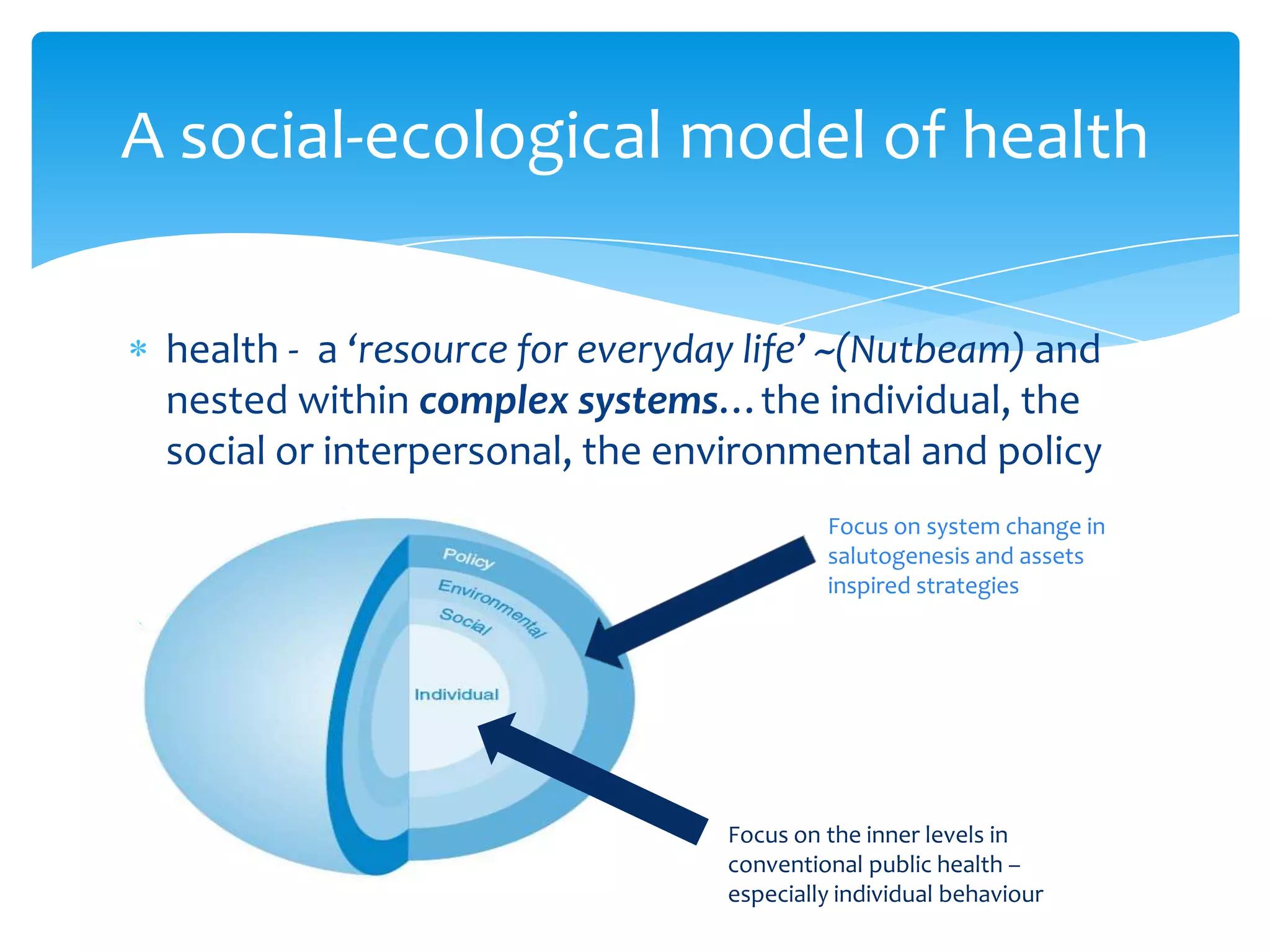 health - a ‘resource for everyday life’ ~(Nutbeam) and
nested within complex systems…the individual, the
social or interpersonal, the environmental and policy
A social-ecological model of health
Focus on the inner levels in
conventional public health –
especially individual behaviour
Focus on system change in
salutogenesis and assets
inspired strategies
 