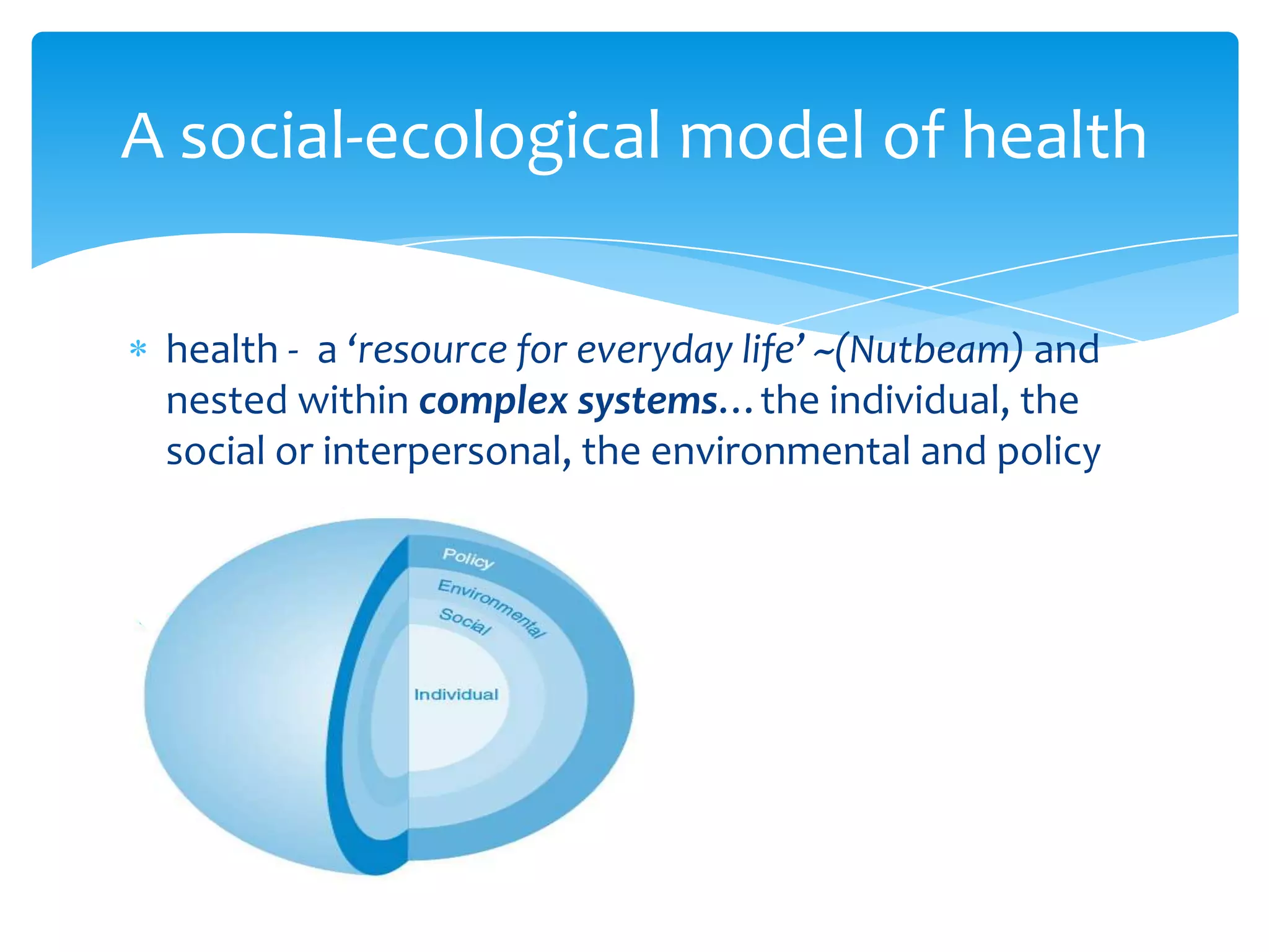 health - a ‘resource for everyday life’ ~(Nutbeam) and
nested within complex systems…the individual, the
social or interpersonal, the environmental and policy
A social-ecological model of health
 