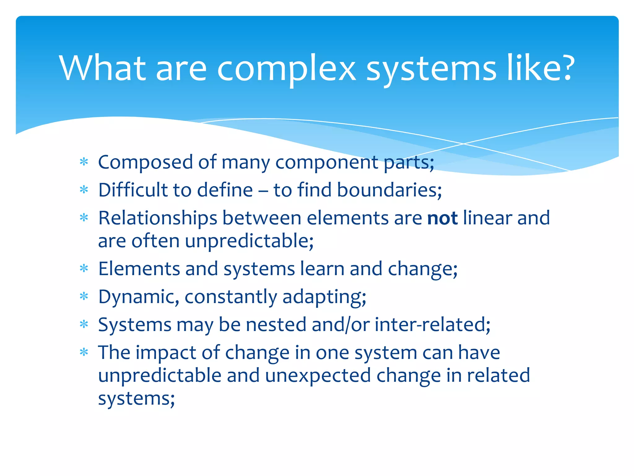 Composed of many component parts;
Difficult to define – to find boundaries;
Relationships between elements are not linear and
are often unpredictable;
Elements and systems learn and change;
Dynamic, constantly adapting;
Systems may be nested and/or inter-related;
The impact of change in one system can have
unpredictable and unexpected change in related
systems;
What are complex systems like?
 