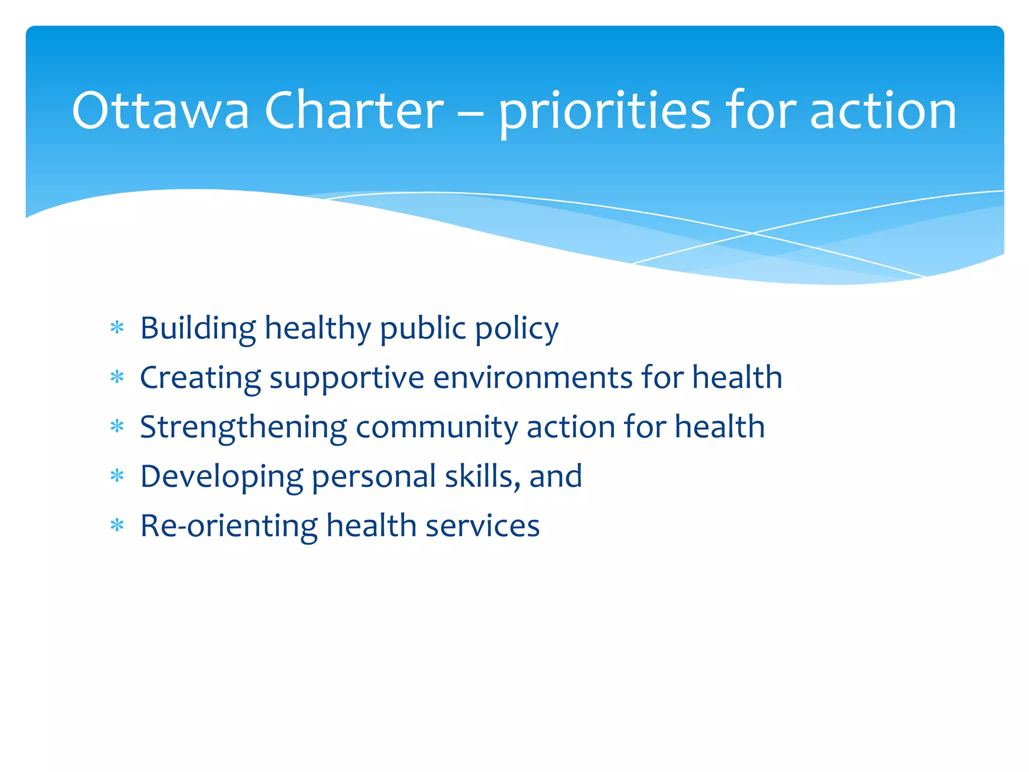 Building healthy public policy
Creating supportive environments for health
Strengthening community action for health
Developing personal skills, and
Re-orienting health services
Ottawa Charter – priorities for action
 