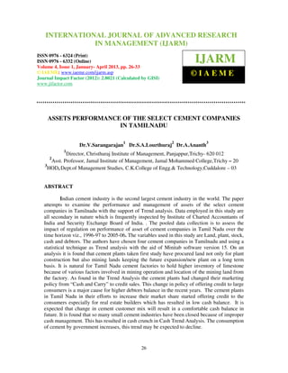 International Journal of Advanced Research OF ADVANCED RESEARCH
    INTERNATIONAL JOURNAL in Management (IJARM), ISSN 0976 – 6324
   (Print), ISSN 0976 – 6332 (Online), Volume 4, Issue 1, January- April 2013 © IAEME
                           IN MANAGEMENT (IJARM)
ISSN 0976 - 6324 (Print)
ISSN 0976 - 6332 (Online)
Volume 4, Issue 1, January- April 2013, pp. 26-33
                                                                          IJARM
© IAEME: www.iaeme.com/ijarm.asp
Journal Impact Factor (2012): 2.8021 (Calculated by GISI)
                                                                        ©IAEME
www.jifactor.com




    ASSETS PERFORMANCE OF THE SELECT CEMENT COMPANIES
                      IN TAMILNADU

                                        1                      2                3
                   Dr.V.Sarangarajan        Dr.S.A.Lourthuraj Dr.A.Ananth
            1
             Director, Christhuraj Institute of Management, Panjappur,Trichy- 620 012
     2
      Asst. Professor, Jamal Institute of Management, Jamal Mohammed College,Trichy – 20
   3
     HOD, Dept.of Management Studies, C.K.College of Engg.& Technology,Cuddalore – 03


   ABSTRACT

            Indian cement industry is the second largest cement industry in the world. The paper
   attempts to examine the performance and management of assets of the select cement
   companies in Tamilnadu with the support of Trend analysis. Data employed in this study are
   all secondary in nature which is frequently inspected by Institute of Charted Accountants of
   India and Security Exchange Board of India. . The pooled data collection is to assess the
   impact of regulation on performance of asset of cement companies in Tamil Nadu over the
   time horizon viz., 1996-97 to 2005-06. The variables used in this study are Land, plant, stock,
   cash and debtors. The authors have chosen four cement companies in Tamilnadu and using a
   statistical technique as Trend analysis with the aid of Minitab software version 15. On an
   analysis it is found that cement plants taken first study have procured land not only for plant
   construction but also mining lands keeping the future expansion/new plant on a long term
   basis. It is natural for Tamil Nadu cement factories to hold higher inventory of limestone
   because of various factors involved in mining operation and location of the mining land from
   the factory. As found in the Trend Analysis the cement plants had changed their marketing
   policy from “Cash and Carry” to credit sales. This change in policy of offering credit to large
   consumers is a major cause for higher debtors balance in the recent years. The cement plants
   in Tamil Nadu in their efforts to increase their market share started offering credit to the
   consumers especially for real estate builders which has resulted in low cash balance. It is
   expected that change in cement customer mix will result in a comfortable cash balance in
   future. It is found that so many small cement industries have been closed because of improper
   cash management. This has resulted in cash crunch in Cash Trend Analysis. The consumption
   of cement by government increases, this trend may be expected to decline.


                                                 26
 