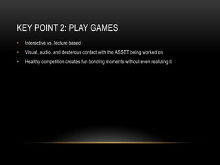 Key Point 2: Play GamesInteractive vs. lecture basedVisual, audio, and dexterous contact with the ASSET being worked onHealthy competition creates fun bonding moments without even realizing it