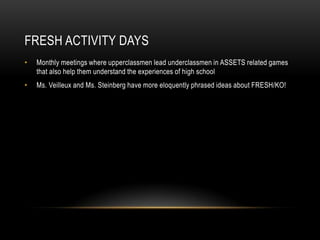 FRESH Activity DaysMonthly meetings where upperclassmen lead underclassmen in ASSETS related games that also help them understand the experiences of high schoolMs. Veilleux and Ms. Steinberg have more eloquently phrased ideas about FRESH/KO!