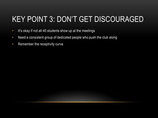 Key Point 3: Don’t Get DiscouragedIt’s okay if not all 40 students show up at the meetingsNeed a consistent group of dedicated people who push the club alongRemember the receptivity curve