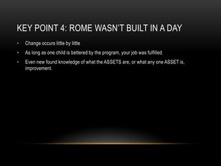Key Point 4: Rome Wasn’t Built in a DayChange occurs little by littleAs long as one child is bettered by the program, your job was fulfilled.Even new found knowledge of what the ASSETS are, or what any one ASSET is, improvement.