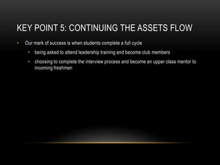 Key Point 5: Continuing the ASSETS FlowOur mark of success is when students complete a full cyclebeing asked to attend leadership training and become club members choosing to complete the interview process and become an upper class mentor to incoming freshmen