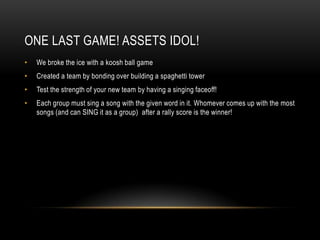One Last Game! ASSETS Idol!We broke the ice with akoosh ball gameCreated a team by bonding over building a spaghetti towerTest the strength of your new team by having a singing faceoff!Each group must sing a song with the given word in it. Whomever comes up with the most songs (and can SING it as a group)  after a rally score is the winner!