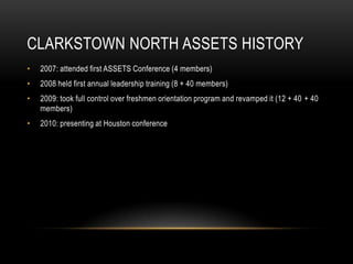 Clarkstown North ASSETS History2007: attended first ASSETS Conference (4 members)2008 held first annual leadership training (8 + 40 members)2009: took full control over freshmen orientation program and revamped it (12 + 40 + 40 members)2010: presenting at Houston conference