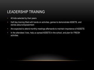 Leadership Training40 kids selected by their peers Half day training filled with hands on activities, games to demonstrate ASSETS, and stories about empowermentAre expected to attend monthly meetings afterwards to maintain importance of ASSETSIn the attendees’ lives, help us spread ASSETS in the school, and plan for FRESH activities