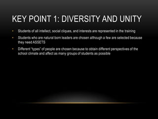 Key Point 1: Diversity and UnityStudents of all intellect, social cliques, and interests are represented in the trainingStudents who are natural born leaders are chosen although a few are selected because they need ASSETSDifferent “types” of people are chosen because to obtain different perspectives of the school climate and affect as many groups of students as possible