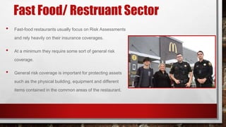 Fast Food/ Restruant Sector
• Fast-food restaurants usually focus on Risk Assessments
and rely heavily on their insurance coverages.
• At a minimum they require some sort of general risk
coverage.
• General risk coverage is important for protecting assets
such as the physical building, equipment and different
items contained in the common areas of the restaurant.
 