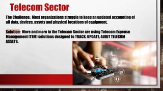 The Challenge: Most organizations struggle to keep an updated accounting of
all data, devices, assets and physical locations of equipment.
Solution: More and more in the Telecom Sector are using Telecom Expense
Management (TEM) solutions designed to TRACK, UPDATE, AUDIT TELECOM
ASSETS.
Telecom Sector
 