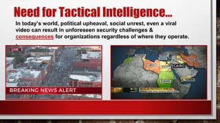 Need for Tactical Intelligence…
In today’s world, political upheaval, social unrest, even a viral
video can result in unforeseen security challenges &
consequences for organizations regardless of where they operate.
.
 