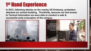 1st Hand Experience
In 2012, following attacks on the nearby US Embassy, protesters
attacked our school building. Thankfully, because we had access
to Tactical Information we were able to conduct a safe &
successful early evacuation of the campus.
 