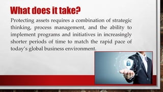 What does it take?
Protecting assets requires a combination of strategic
thinking, process management, and the ability to
implement programs and initiatives in increasingly
shorter periods of time to match the rapid pace of
today’s global business environment.
 