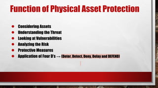 Function of Physical Asset Protection
● Considering Assets
● Understanding the Threat
● Looking at Vulnerabilities
● Analyzing the Risk
● Protective Measures
● Application of Four D’s → (Deter, Detect, Deny, Delay and DEFEND)
 