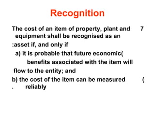 Recognition
The cost of an item of property, plant and        7
   equipment shall be recognised as an
:asset if, and only if
   a) it is probable that future economic)
         benefits associated with the item will
  flow to the entity; and
b) the cost of the item can be measured           )
.       reliably
 