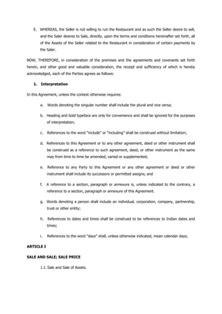 E. WHEREAS, the Seller is not willing to run the Restaurant and as such the Seller desire to sell,
and the Saler desires to Sale, directly, upon the terms and conditions hereinafter set forth, all
of the Assets of the Seller related to the Restaurant in consideration of certain payments by
the Saler.
NOW, THEREFORE, in consideration of the premises and the agreements and covenants set forth
herein, and other good and valuable consideration, the receipt and sufficiency of which is hereby
acknowledged, each of the Parties agrees as follows:
1. Interpretation
In this Agreement, unless the context otherwise requires:
a. Words denoting the singular number shall include the plural and vice versa;
b. Heading and bold typeface are only for convenience and shall be ignored for the purposes
of interpretation;
c. References to the word “include” or “including” shall be construed without limitation;
d. References to this Agreement or to any other agreement, deed or other instrument shall
be construed as a reference to such agreement, deed, or other instrument as the same
may from time to time be amended, varied or supplemented;
e. Reference to any Party to this Agreement or any other agreement or deed or other
instrument shall include its successors or permitted assigns; and
f. A reference to a section, paragraph or annexure is, unless indicated to the contrary, a
reference to a section, paragraph or annexure of this Agreement.
g. Words denoting a person shall include an individual, corporation, company, partnership,
trust or other entity;
h. References to dates and times shall be construed to be references to Indian dates and
times;
i. References to the word “days” shall, unless otherwise indicated, mean calendar days;
ARTICLE I
SALE AND SALE; SALE PRICE
1.1. Sale and Sale of Assets.
 