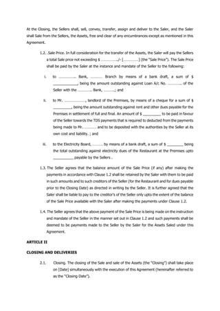 At the Closing, the Sellers shall, sell, convey, transfer, assign and deliver to the Saler, and the Saler
shall Sale from the Sellers, the Assets, free and clear of any encumbrances except as mentioned in this
Agreement.
1.2. .Sale Price. In full consideration for the transfer of the Assets, the Saler will pay the Sellers
a total Sale price not exceeding $ ……………../- [……………] (the “Sale Price”). The Sale Price
shall be paid by the Saler at the instance and mandate of the Seller to the following:
i. to …………….. Bank, ………… Branch by means of a bank draft, a sum of $
____________, being the amount outstanding against Loan A/c No. ………….. of the
Seller with the ………….. Bank, ………..; and
ii. to Mr. …………………, landlord of the Premises, by means of a cheque for a sum of $
_________, being the amount outstanding against rent and other dues payable for the
Premises in settlement of full and final. An amount of $ _________ to be paid in favour
of the Seller towards the TDS payments that is required to deducted from the payments
being made to Mr. ………… and to be deposited with the authorities by the Seller at its
own cost and liability. ; and
iii. to the Electricity Board, ………. by means of a bank draft, a sum of $ ________ being
the total outstanding against electricity dues of the Restaurant at the Premises upto
__________ payable by the Sellers .
1.3. The Seller agrees that the balance amount of the Sale Price (if any) after making the
payments in accordance with Clause 1.2 shall be retained by the Saler with them to be paid
in such amounts and to such creditors of the Seller (for the Restaurant and for dues payable
prior to the Closing Date) as directed in writing by the Seller. It is further agreed that the
Saler shall be liable to pay to the creditor’s of the Seller only upto the extent of the balance
of the Sale Price available with the Saler after making the payments under Clause 1.2.
1.4. The Seller agrees that the above payment of the Sale Price is being made on the instruction
and mandate of the Seller in the manner set out in Clause 1.2 and such payments shall be
deemed to be payments made to the Seller by the Saler for the Assets Saled under this
Agreement.
ARTICLE II
CLOSING AND DELIVERIES
2.1. Closing. The closing of the Sale and sale of the Assets (the “Closing”) shall take place
on [Date] simultaneously with the execution of this Agreement (hereinafter referred to
as the “Closing Date”).
 