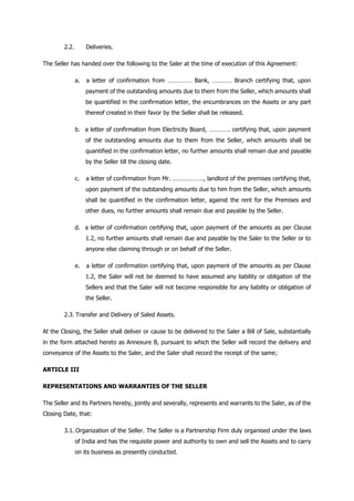 2.2. Deliveries.
The Seller has handed over the following to the Saler at the time of execution of this Agreement:
a. a letter of confirmation from …………… Bank, ………… Branch certifying that, upon
payment of the outstanding amounts due to them from the Seller, which amounts shall
be quantified in the confirmation letter, the encumbrances on the Assets or any part
thereof created in their favor by the Seller shall be released.
b. a letter of confirmation from Electricity Board, …………. certifying that, upon payment
of the outstanding amounts due to them from the Seller, which amounts shall be
quantified in the confirmation letter, no further amounts shall remain due and payable
by the Seller till the closing date.
c. a letter of confirmation from Mr. ………………., landlord of the premises certifying that,
upon payment of the outstanding amounts due to him from the Seller, which amounts
shall be quantified in the confirmation letter, against the rent for the Premises and
other dues, no further amounts shall remain due and payable by the Seller.
d. a letter of confirmation certifying that, upon payment of the amounts as per Clause
1.2, no further amounts shall remain due and payable by the Saler to the Seller or to
anyone else claiming through or on behalf of the Seller.
e. a letter of confirmation certifying that, upon payment of the amounts as per Clause
1.2, the Saler will not be deemed to have assumed any liability or obligation of the
Sellers and that the Saler will not become responsible for any liability or obligation of
the Seller.
2.3. Transfer and Delivery of Saled Assets.
At the Closing, the Seller shall deliver or cause to be delivered to the Saler a Bill of Sale, substantially
in the form attached hereto as Annexure B, pursuant to which the Seller will record the delivery and
conveyance of the Assets to the Saler, and the Saler shall record the receipt of the same;
ARTICLE III
REPRESENTATIONS AND WARRANTIES OF THE SELLER
The Seller and its Partners hereby, jointly and severally, represents and warrants to the Saler, as of the
Closing Date, that:
3.1. Organization of the Seller. The Seller is a Partnership Firm duly organised under the laws
of India and has the requisite power and authority to own and sell the Assets and to carry
on its business as presently conducted.
 