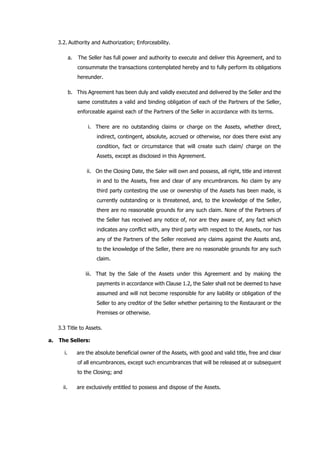3.2. Authority and Authorization; Enforceability.
a. The Seller has full power and authority to execute and deliver this Agreement, and to
consummate the transactions contemplated hereby and to fully perform its obligations
hereunder.
b. This Agreement has been duly and validly executed and delivered by the Seller and the
same constitutes a valid and binding obligation of each of the Partners of the Seller,
enforceable against each of the Partners of the Seller in accordance with its terms.
i. There are no outstanding claims or charge on the Assets, whether direct,
indirect, contingent, absolute, accrued or otherwise, nor does there exist any
condition, fact or circumstance that will create such claim/ charge on the
Assets, except as disclosed in this Agreement.
ii. On the Closing Date, the Saler will own and possess, all right, title and interest
in and to the Assets, free and clear of any encumbrances. No claim by any
third party contesting the use or ownership of the Assets has been made, is
currently outstanding or is threatened, and, to the knowledge of the Seller,
there are no reasonable grounds for any such claim. None of the Partners of
the Seller has received any notice of, nor are they aware of, any fact which
indicates any conflict with, any third party with respect to the Assets, nor has
any of the Partners of the Seller received any claims against the Assets and,
to the knowledge of the Seller, there are no reasonable grounds for any such
claim.
iii. That by the Sale of the Assets under this Agreement and by making the
payments in accordance with Clause 1.2, the Saler shall not be deemed to have
assumed and will not become responsible for any liability or obligation of the
Seller to any creditor of the Seller whether pertaining to the Restaurant or the
Premises or otherwise.
3.3 Title to Assets.
a. The Sellers:
i. are the absolute beneficial owner of the Assets, with good and valid title, free and clear
of all encumbrances, except such encumbrances that will be released at or subsequent
to the Closing; and
ii. are exclusively entitled to possess and dispose of the Assets.
 
