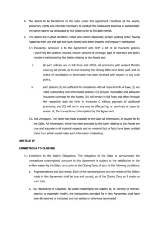 b. The Assets to be transferred to the Saler under this Agreement constitute all the assets,
properties, rights and interests necessary to conduct the Restaurant business in substantially
the same manner as conducted by the Sellers prior to the date hereof.
c. The Assets are in good condition, repair and (where applicable) proper working order, having
regard to their use and age and such Assets have been properly and regularly maintained.
3.4. Insurance. Annexure C to this Agreement sets forth a list of all insurance policies
(specifying the location, insured, insurer, amount of coverage, type of insurance and policy
number) maintained by the Sellers relating to the Assets and
i. all such policies are in full force and effect, all premiums with respect thereto
covering all periods up to and including the Closing Date have been paid, and no
notice of cancellation or termination has been received with respect to any such
policy,
ii. such policies (A) are sufficient for compliance with all requirements of Law; (B) are
valid, outstanding and enforceable policies; (C) provide reasonable and adequate
insurance coverage for the Assets; (D) will remain in full force and effect through
the respective date set forth in Annexure C without payment of additional
premiums; and (E) will not in any way be affected by, or terminate or lapse by
reason of, the transactions contemplated by this Agreement.
3.5. Full Disclosure. The Seller has made available to the Saler all information, as sought for by
the Saler. All information, which has been provided to the Saler relating to the Assets are
true and accurate in all material respects and no material fact or facts have been omitted
there from which would make such information misleading.
ARTICLE IV
CONDITIONS TO CLOSING
4.1. Conditions to the Saler’s Obligations. The obligation of the Saler to consummate the
transactions contemplated pursuant to this Agreement is subject to the satisfaction or the
written waiver by the Saler, on or prior to the Closing Date, of each of the following conditions:
a. Representations and Warranties. Each of the representations and warranties of the Sellers
made in this Agreement shall be true and correct, as of the Closing Date as if made on
such date.
b. No Proceeding or Litigation. No action challenging the legality of, or seeking to restrain,
prohibit or materially modify, the transactions provided for in this Agreement shall have
been threatened or instituted and not settled or otherwise terminated.
 