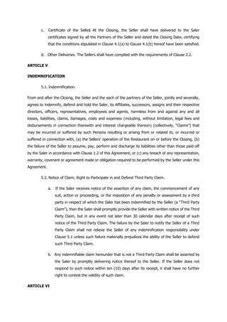 c. Certificate of the Selle$ At the Closing, the Seller shall have delivered to the Saler
certificates signed by all the Partners of the Seller and dated the Closing Date, certifying
that the conditions stipulated in Clause 4.1(a) to Clause 4.1(b) hereof have been satisfied.
d. Other Deliveries. The Sellers shall have complied with the requirements of Clause 2.2.
ARTICLE V
INDEMNIFICATION
5.1. Indemnification.
From and after the Closing, the Seller and the each of the partners of the Seller, jointly and severally,
agrees to indemnify, defend and hold the Saler, its Affiliates, successors, assigns and their respective
directors, officers, representatives, employees and agents, harmless from and against any and all
losses, liabilities, claims, damages, costs and expenses (including, without limitation, legal fees and
disbursements in connection therewith and interest chargeable thereon) (collectively, “Claims”) that
may be incurred or suffered by such Persons resulting or arising from or related to, or incurred or
suffered in connection with, (a) the Sellers’ operation of the Restaurant on or before the Closing, (b)
the failure of the Seller to assume, pay, perform and discharge its liabilities other than those paid off
by the Saler in accordance with Clause 1.2 of this Agreement, or (c) any breach of any representation,
warranty, covenant or agreement made or obligation required to be performed by the Seller under this
Agreement.
5.2. Notice of Claim; Right to Participate in and Defend Third Party Claim.
a. If the Saler receives notice of the assertion of any claim, the commencement of any
suit, action or proceeding, or the imposition of any penalty or assessment by a third
party in respect of which the Saler has been indemnified by the Seller (a “Third Party
Claim”), then the Saler shall promptly provide the Seller with written notice of the Third
Party Claim, but in any event not later than 30 calendar days after receipt of such
notice of the Third Party Claim. The failure by the Saler to notify the Seller of a Third
Party Claim shall not relieve the Seller of any indemnification responsibility under
Clause 5.1 unless such failure materially prejudices the ability of the Seller to defend
such Third Party Claim.
b. Any indemnifiable claim hereunder that is not a Third Party Claim shall be asserted by
the Saler by promptly delivering notice thereof to the Seller. If the Seller does not
respond to such notice within ten (10) days after its receipt, it shall have no further
right to contest the validity of such claim.
ARTICLE VI
 