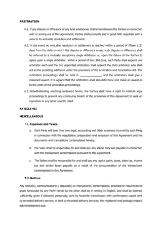 ARBITRATION
6.1. If any dispute or difference of any kind whatsoever shall arise between the Parties in connection
with or arising out of this Agreement, Parties shall promptly and in good faith negotiate with a
view to its amicable resolution and settlement.
6.2. In the event no amicable resolution or settlement is reached within a period of fifteen (15)
days from the date on which the dispute or difference arose, such dispute or difference shall
be referred to a mutually acceptance single Arbitrator or, upon the failure of the Parties to
agree upon a single Arbitrator, within a period of ten (10) days, each Party shall appoint one
arbitrator each and the two appointed arbitrators shall appoint the third arbitrator who shall
act as the presiding arbitrator under the provisions of the Arbitration and Conciliation Act. The
arbitration proceedings shall be held in _______________ and the arbitrators shall give a
reasoned award. It is agreed that the arbitrators shall also determine and make an award as
to the costs of the arbitration proceedings.
6.3. Notwithstanding anything contained herein, the Parties shall have a right to institute legal
proceedings to prevent any continuing breach of the provisions of this Agreement to seek an
injunctive or any other specific relief.
ARTICLE VII
MISCELLANEOUS
7.1. Expenses and Taxes.
a. Each Party will bear their own legal, accounting and other expenses incurred by such Party
in connection with the negotiation, preparation and execution of this Agreement and the
documents and transactions contemplated hereby.
b. The Saler shall be responsible for and shall pay any stamp duty and payable in connection
with the transactions contemplated pursuant to this Agreement.
c. The Sellers shall be responsible for and shall pay any capital gains, taxes, sales tax, income
tax and similar taxes payable as a result of the consummation of the transactions
contemplated in this Agreement.
7.2. Notices
Any notice(s), communication(s), request(s) or instruction(s) contemplated, provided or required to be
given hereunder by any Party hereto to the other shall be in writing in English, and shall be deemed
sufficiently given if delivered personally; sent by facsimile transmission with confirmatory copies sent
by recorded delivery service; or sent by recorded delivery services; the registered mail postage prepaid
acknowledgment due;
 
