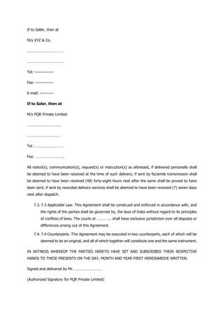 If to Seller, then at
M/s XYZ & Co.
………………………………
………………………………
Tel: --------------
Fax: -------------
E-mail: ----------
If to Saler, then at
M/s PQR Private Limited
……………………………
……………………………
Tel : ………………………
Fax: ……………………….
All notice(s), communication(s), request(s) or instruction(s) as aforesaid, if delivered personally shall
be deemed to have been received at the time of such delivery; if sent by facsimile transmission shall
be deemed to have been received (48) forty-eight hours next after the same shall be proved to have
been sent; if sent by recorded delivery services shall be deemed to have been received (7) seven days
next after dispatch.
7.3. 7.3 Applicable Law. This Agreement shall be construed and enforced in accordance with, and
the rights of the parties shall be governed by, the laws of India without regard to its principles
of conflicts of laws. The courts at ………….. shall have exclusive jurisdiction over all disputes or
differences arising out of this Agreement.
7.4. 7.4 Counterparts. This Agreement may be executed in two counterparts, each of which will be
deemed to be an original, and all of which together will constitute one and the same instrument.
IN WITNESS WHEREOF THE PARTIES HERETO HAVE SET AND SUBSCRIBED THEIR RESPECTIVE
HANDS TO THESE PRESENTS ON THE DAY, MONTH AND YEAR FIRST HEREINABOVE WRITTEN:
Signed and delivered by Mr. ………………………
(Authorized Signatory for PQR Private Limited)
 
