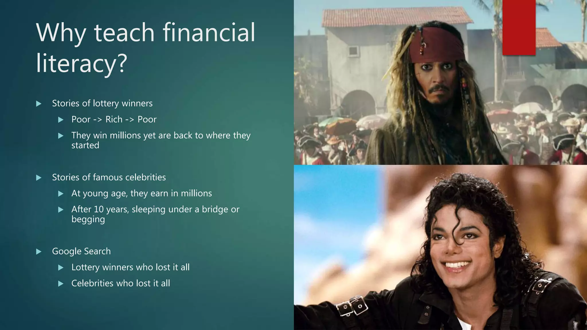 Why teach financial
literacy?
Stories of lottery winners
Poor -> Rich -> Poor
They win millions yet are back to where they
started
Stories of famous celebrities
At young age, they earn in millions
After 10 years, sleeping under a bridge or
begging
Google Search
Lottery winners who lost it all
Celebrities who lost it all