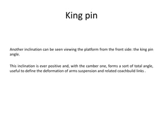 King pin
Another inclination can be seen viewing the platform from the front side: the king pin
angle.
This inclination is ever positive and, with the camber one, forms a sort of total angle,
useful to define the deformation of arms suspension and related coachbuild links .
 