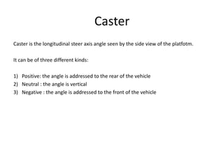 Caster
Caster is the longitudinal steer axis angle seen by the side view of the platfotm.
It can be of three different kinds:
1) Positive: the angle is addressed to the rear of the vehicle
2) Neutral : the angle is vertical
3) Negative : the angle is addressed to the front of the vehicle
 