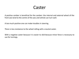 Caster
A positive camber is beneficial for the camber: the internal and external wheel of the
front axis tend to the centre of the axis and vehicle can turn well.
A too much positive one can make troubles in steering.
There is less resistance to the wheel rolling with a neutral caster.
With a negative caster because it is easier to skid because minor force is necessary to
use for turnings.
 