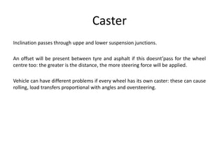 Caster
Inclination passes through uppe and lower suspension junctions.
An offset will be present between tyre and asphalt if this doesnt’pass for the wheel
centre too: the greater is the distance, the more steering force will be applied.
Vehicle can have different problems if every wheel has its own caster: these can cause
rolling, load transfers proportional with angles and oversteering.
 