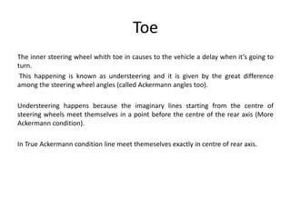 Toe
The inner steering wheel whith toe in causes to the vehicle a delay when it’s going to
turn.
This happening is known as understeering and it is given by the great difference
among the steering wheel angles (called Ackermann angles too).
Understeering happens because the imaginary lines starting from the centre of
steering wheels meet themselves in a point before the centre of the rear axis (More
Ackermann condition).
In True Ackermann condition line meet themeselves exactly in centre of rear axis.
 