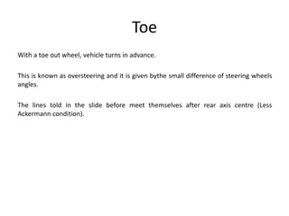Toe
With a toe out wheel, vehicle turns in advance.
This is known as oversteering and it is given bythe small difference of steering wheels
angles.
The lines told in the slide before meet themselves after rear axis centre (Less
Ackermann condition).
 