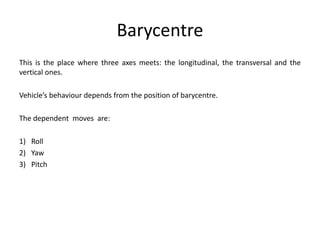 Barycentre
This is the place where three axes meets: the longitudinal, the transversal and the
vertical ones.
Vehicle’s behaviour depends from the position of barycentre.
The dependent moves are:
1) Roll
2) Yaw
3) Pitch
 