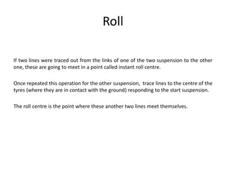 Roll
If two lines were traced out from the links of one of the two suspension to the other
one, these are going to meet in a point called instant roll centre.
Once repeated this operation for the other suspension, trace lines to the centre of the
tyres (where they are in contact with the ground) responding to the start suspension.
The roll centre is the point where these another two lines meet themselves.
 