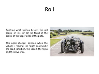 Roll
Applying what written before, the roll
centre of this car can be found at the
centre of the upper edge of the plate.
This point changes position when the
vehicle is moving: the height depends by
the road condition, the speed, the turns
and the drive way .
 